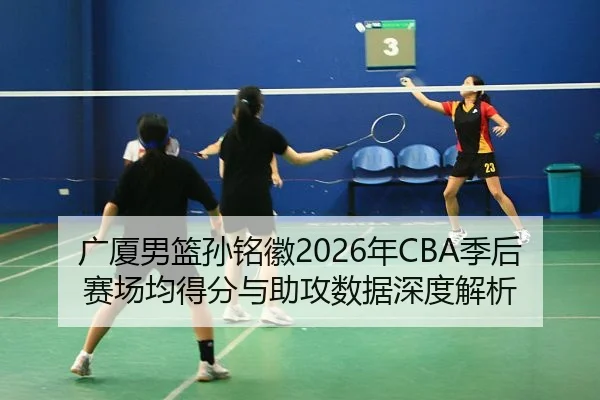 广厦男篮孙铭徽2026年CBA季后赛场均得分与助攻数据深度解析