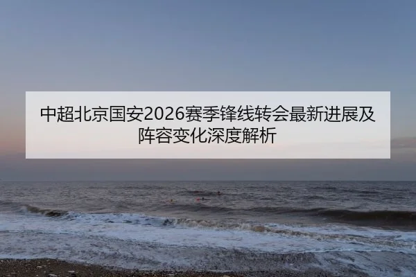 中超北京国安2026赛季锋线转会最新进展及阵容变化深度解析