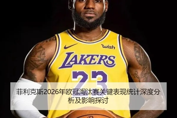 菲利克斯2026年欧冠淘汰赛关键表现统计深度分析及影响探讨
